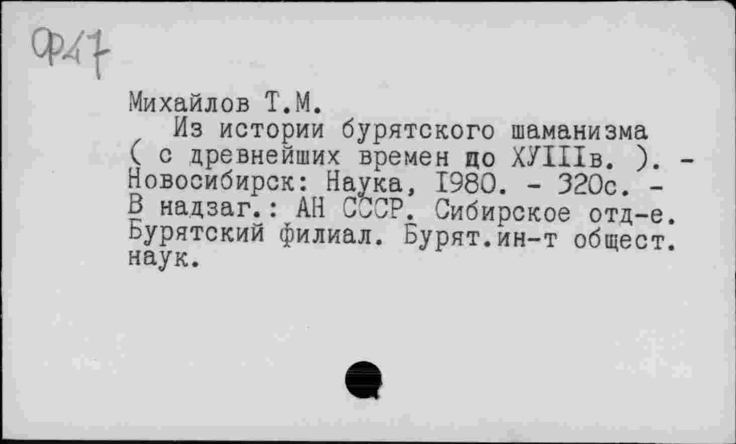 ﻿Михайлов Т.М.
Из истории бурятского шаманизма к с древнейших времен ЦО ХУІІІВ. ). -Новосибирск: Наука, I960. - 320с. -В надзаг.: АН СССР. Сибирское отд-е. бурятский филиал. Бурят.ин-т общест. наук.